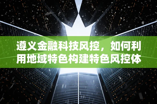 遵义金融科技风控，如何利用地域特色构建特色风控体系？