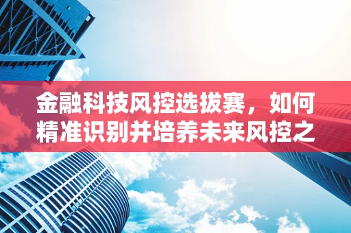 金融科技风控选拔赛，如何精准识别并培养未来风控之星？