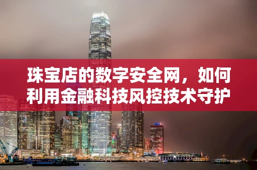 珠宝店的数字安全网，如何利用金融科技风控技术守护璀璨之宝？
