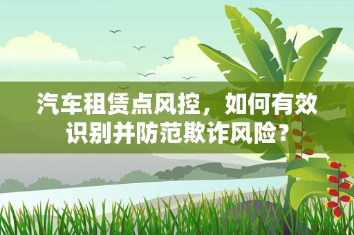 汽车租赁点风控，如何有效识别并防范欺诈风险？