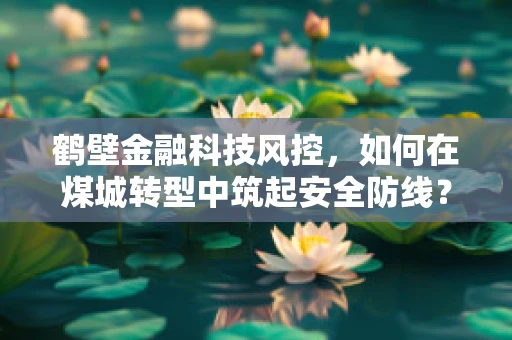 鹤壁金融科技风控，如何在煤城转型中筑起安全防线？