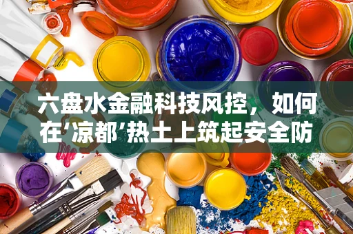 六盘水金融科技风控，如何在‘凉都’热土上筑起安全防线？