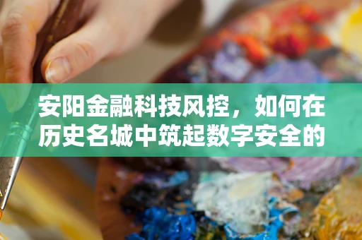 安阳金融科技风控，如何在历史名城中筑起数字安全的防线？