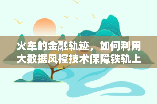 火车的金融轨迹，如何利用大数据风控技术保障铁轨上的安全？