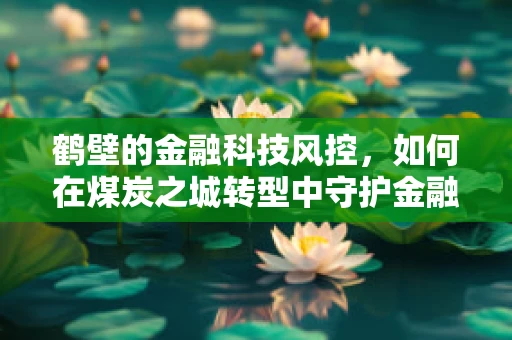鹤壁的金融科技风控，如何在煤炭之城转型中守护金融安全？
