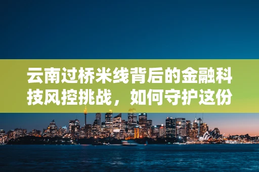 云南过桥米线背后的金融科技风控挑战，如何守护这份传统美食的金融安全？