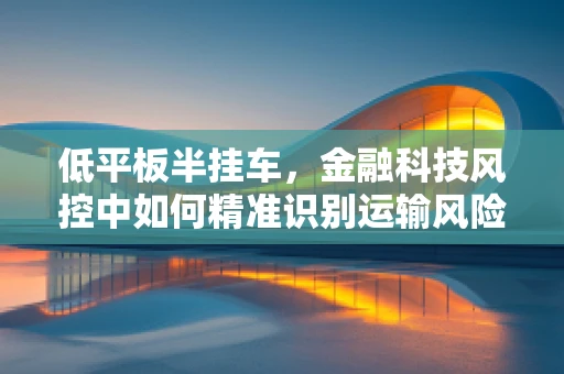 低平板半挂车，金融科技风控中如何精准识别运输风险？