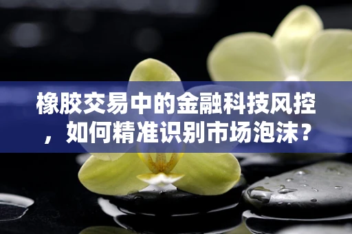 橡胶交易中的金融科技风控，如何精准识别市场泡沫？
