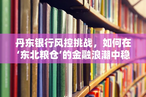 丹东银行风控挑战，如何在‘东北粮仓’的金融浪潮中稳舵前行？