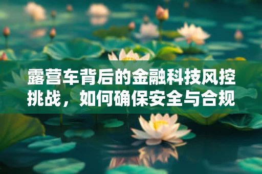 露营车背后的金融科技风控挑战，如何确保安全与合规？