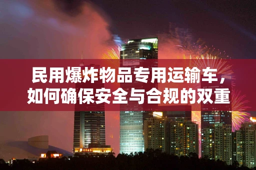 民用爆炸物品专用运输车，如何确保安全与合规的双重保障？