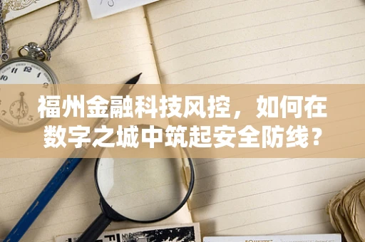 福州金融科技风控，如何在数字之城中筑起安全防线？