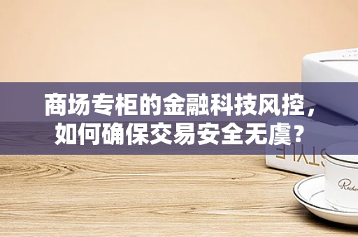 商场专柜的金融科技风控，如何确保交易安全无虞？