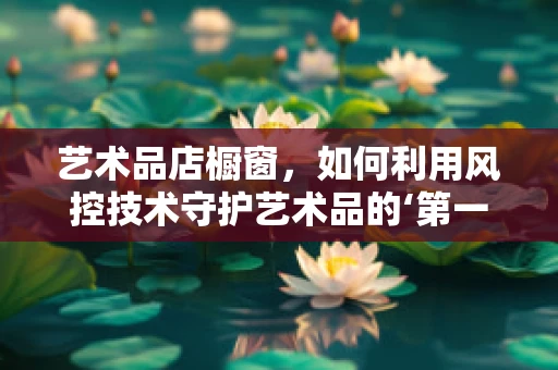 艺术品店橱窗，如何利用风控技术守护艺术品的‘第一印象’？