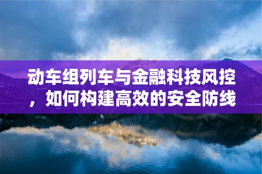 动车组列车与金融科技风控，如何构建高效的安全防线？