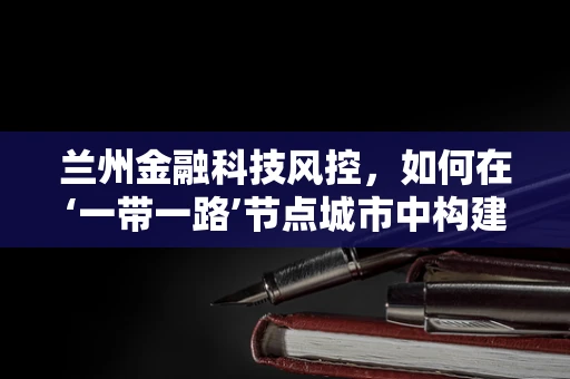 兰州金融科技风控，如何在‘一带一路’节点城市中构建安全防线？