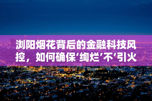 浏阳烟花背后的金融科技风控，如何确保‘绚烂’不‘引火自焚’？