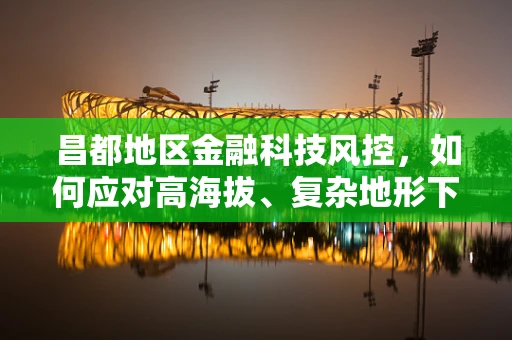 昌都地区金融科技风控，如何应对高海拔、复杂地形下的挑战？