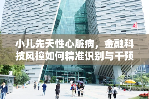 小儿先天性心脏病，金融科技风控如何精准识别与干预？