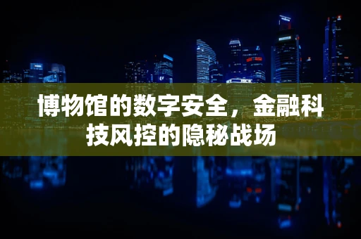 博物馆的数字安全，金融科技风控的隐秘战场