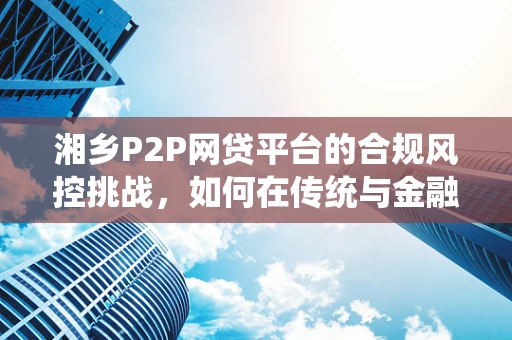 湘乡P2P网贷平台的合规风控挑战，如何在传统与金融科技间找到平衡？