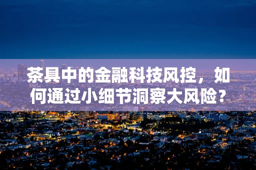 茶具中的金融科技风控，如何通过小细节洞察大风险？