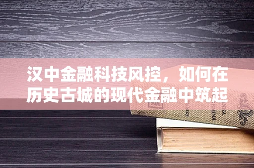 汉中金融科技风控，如何在历史古城的现代金融中筑起安全防线？