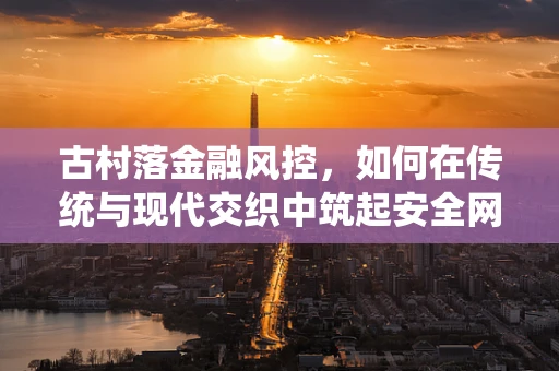 古村落金融风控，如何在传统与现代交织中筑起安全网？