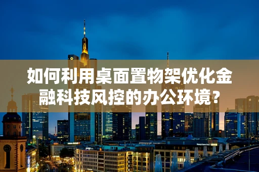 如何利用桌面置物架优化金融科技风控的办公环境？