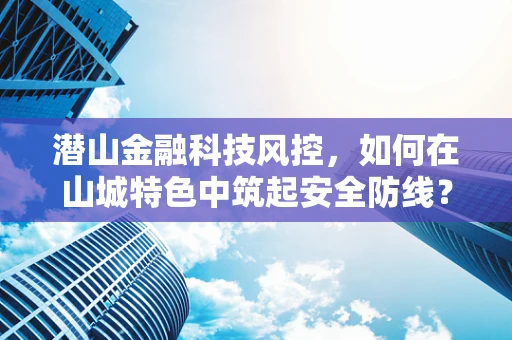 潜山金融科技风控，如何在山城特色中筑起安全防线？