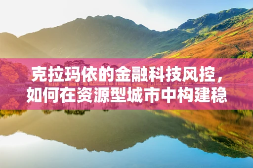 克拉玛依的金融科技风控，如何在资源型城市中构建稳健的金融安全网？