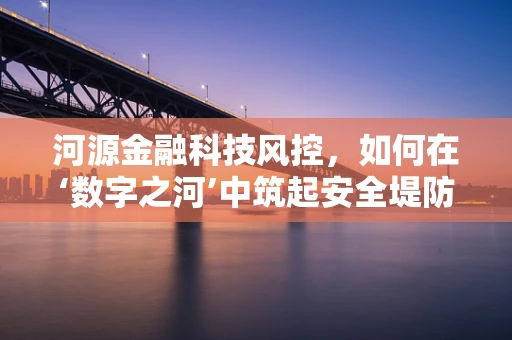 河源金融科技风控，如何在‘数字之河’中筑起安全堤防？