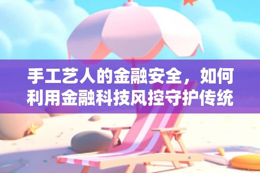 手工艺人的金融安全，如何利用金融科技风控守护传统手艺的未来？