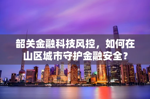 韶关金融科技风控，如何在山区城市守护金融安全？