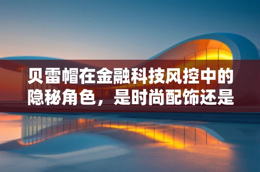 贝雷帽在金融科技风控中的隐秘角色，是时尚配饰还是安全防线？