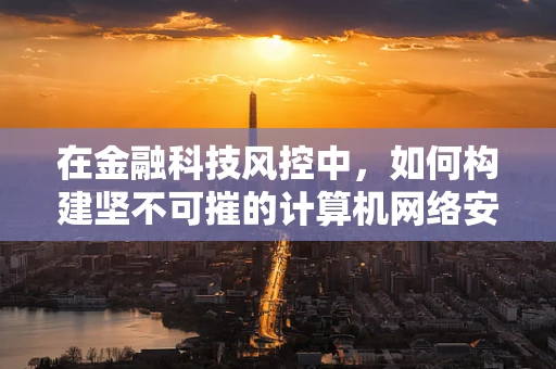在金融科技风控中，如何构建坚不可摧的计算机网络安全防线？