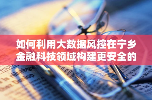 如何利用大数据风控在宁乡金融科技领域构建更安全的智慧防线？