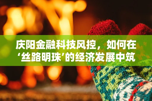 庆阳金融科技风控，如何在‘丝路明珠’的经济发展中筑起安全防线？
