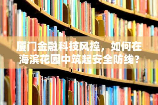 厦门金融科技风控，如何在海滨花园中筑起安全防线？