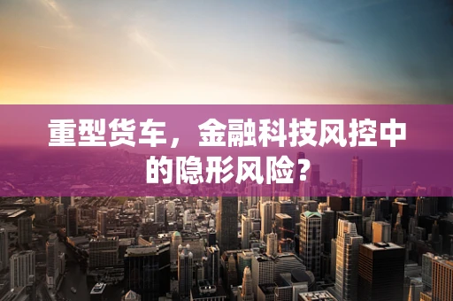 重型货车，金融科技风控中的隐形风险？