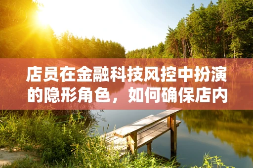 店员在金融科技风控中扮演的隐形角色，如何确保店内交易的‘最后一公里’安全？