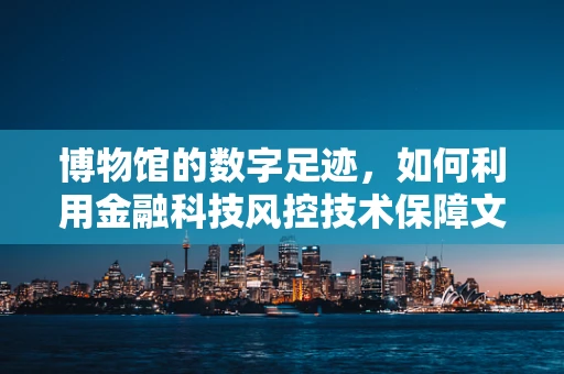 博物馆的数字足迹，如何利用金融科技风控技术保障文物安全？