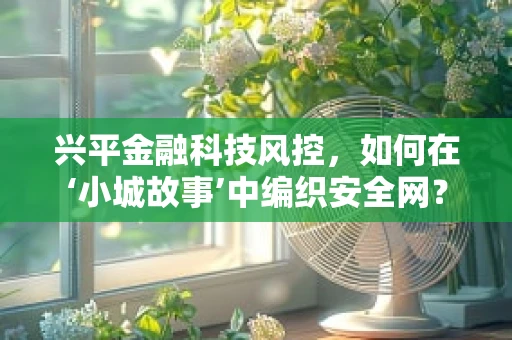 兴平金融科技风控，如何在‘小城故事’中编织安全网？