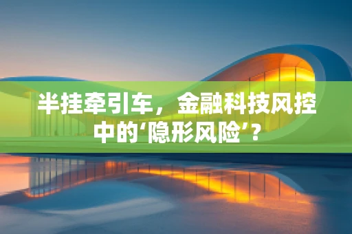 半挂牵引车，金融科技风控中的‘隐形风险’？