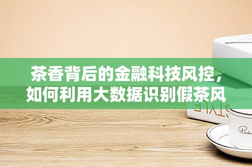 茶香背后的金融科技风控，如何利用大数据识别假茶风险？