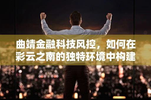 曲靖金融科技风控，如何在彩云之南的独特环境中构建稳健的防线？