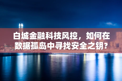 白城金融科技风控，如何在数据孤岛中寻找安全之钥？