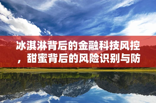 冰淇淋背后的金融科技风控，甜蜜背后的风险识别与防控