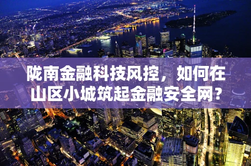 陇南金融科技风控，如何在山区小城筑起金融安全网？