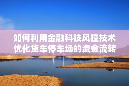 如何利用金融科技风控技术优化货车停车场的资金流转与安全？